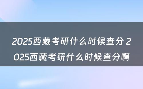 2025西藏考研什么时候查分 2025西藏考研什么时候查分啊