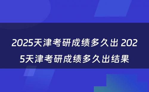 2025天津考研成绩多久出 2025天津考研成绩多久出结果