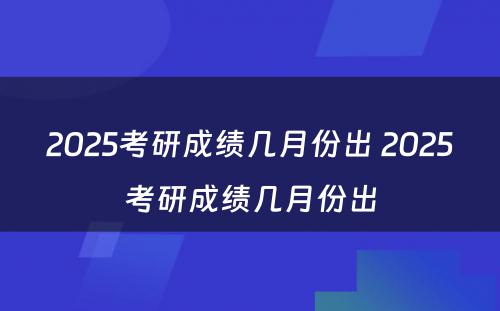 2025考研成绩几月份出 2025考研成绩几月份出