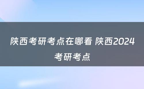 陕西考研考点在哪看 陕西2024考研考点