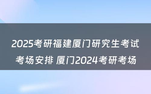 2025考研福建厦门研究生考试考场安排 厦门2024考研考场