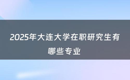 2025年大连大学在职研究生有哪些专业 