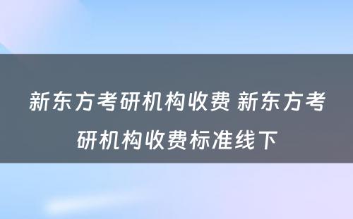 新东方考研机构收费 新东方考研机构收费标准线下