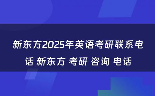 新东方2025年英语考研联系电话 新东方 考研 咨询 电话