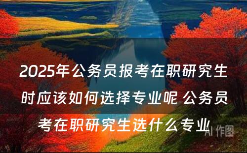 2025年公务员报考在职研究生时应该如何选择专业呢 公务员考在职研究生选什么专业