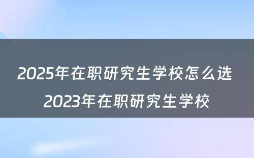 2025年在职研究生学校怎么选 2023年在职研究生学校