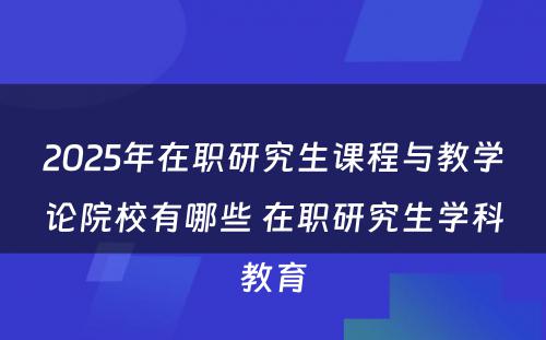 2025年在职研究生课程与教学论院校有哪些 在职研究生学科教育