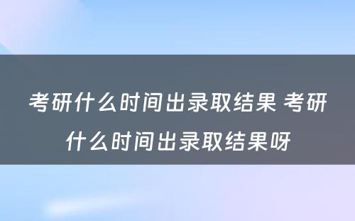 考研什么时间出录取结果 考研什么时间出录取结果呀