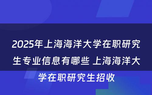 2025年上海海洋大学在职研究生专业信息有哪些 上海海洋大学在职研究生招收