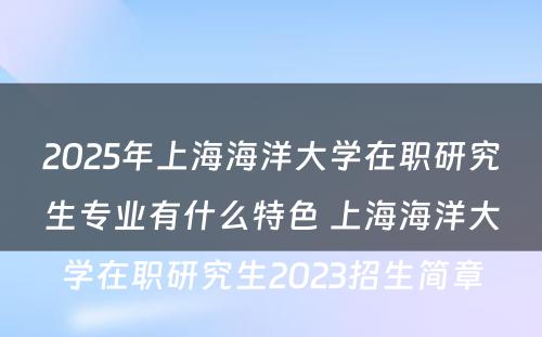 2025年上海海洋大学在职研究生专业有什么特色 上海海洋大学在职研究生2023招生简章