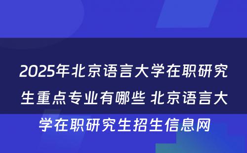 2025年北京语言大学在职研究生重点专业有哪些 北京语言大学在职研究生招生信息网