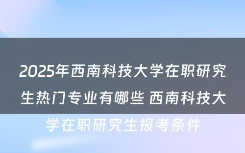 2025年西南科技大学在职研究生热门专业有哪些 西南科技大学在职研究生报考条件