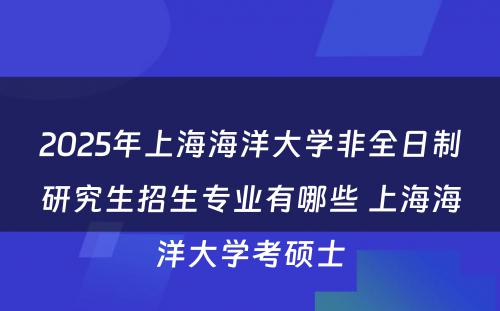 2025年上海海洋大学非全日制研究生招生专业有哪些 上海海洋大学考硕士