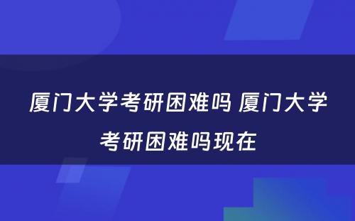 厦门大学考研困难吗 厦门大学考研困难吗现在