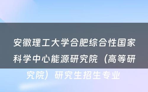 安徽理工大学合肥综合性国家科学中心能源研究院（高等研究院）研究生招生专业 