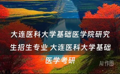 大连医科大学基础医学院研究生招生专业 大连医科大学基础医学考研