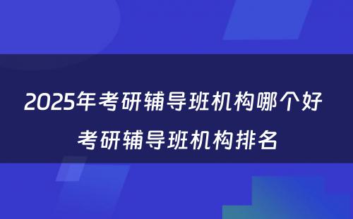 2025年考研辅导班机构哪个好 考研辅导班机构排名