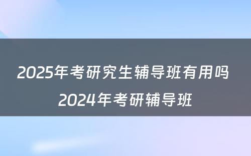 2025年考研究生辅导班有用吗 2024年考研辅导班