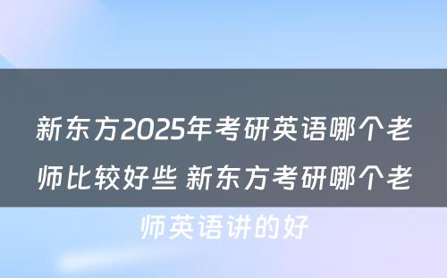 新东方2025年考研英语哪个老师比较好些 新东方考研哪个老师英语讲的好