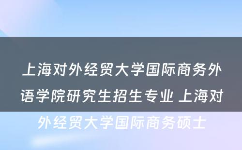 上海对外经贸大学国际商务外语学院研究生招生专业 上海对外经贸大学国际商务硕士