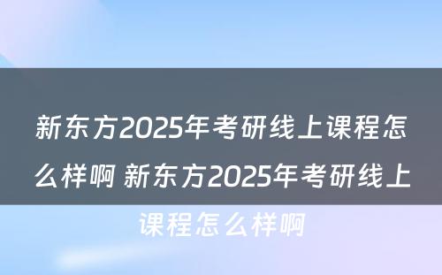 新东方2025年考研线上课程怎么样啊 新东方2025年考研线上课程怎么样啊