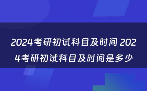 2024考研初试科目及时间 2024考研初试科目及时间是多少