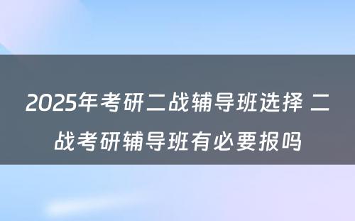 2025年考研二战辅导班选择 二战考研辅导班有必要报吗