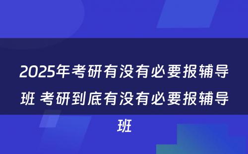 2025年考研有没有必要报辅导班 考研到底有没有必要报辅导班