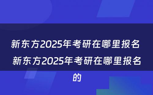 新东方2025年考研在哪里报名 新东方2025年考研在哪里报名的