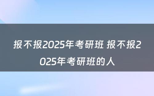 报不报2025年考研班 报不报2025年考研班的人