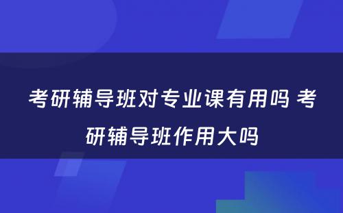 考研辅导班对专业课有用吗 考研辅导班作用大吗