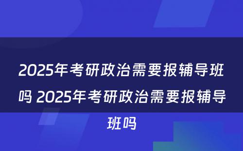 2025年考研政治需要报辅导班吗 2025年考研政治需要报辅导班吗