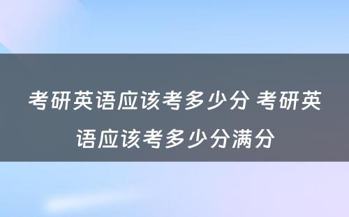 考研英语应该考多少分 考研英语应该考多少分满分