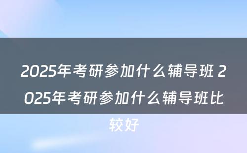 2025年考研参加什么辅导班 2025年考研参加什么辅导班比较好