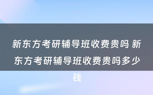 新东方考研辅导班收费贵吗 新东方考研辅导班收费贵吗多少钱