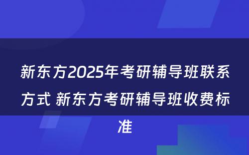 新东方2025年考研辅导班联系方式 新东方考研辅导班收费标准