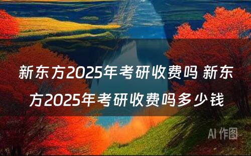 新东方2025年考研收费吗 新东方2025年考研收费吗多少钱