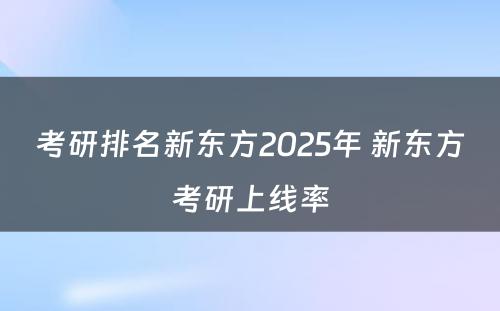 考研排名新东方2025年 新东方考研上线率