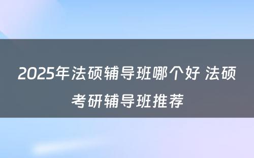 2025年法硕辅导班哪个好 法硕考研辅导班推荐