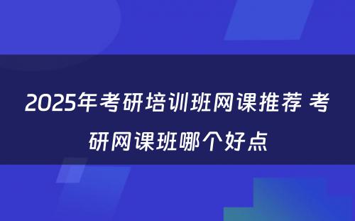 2025年考研培训班网课推荐 考研网课班哪个好点