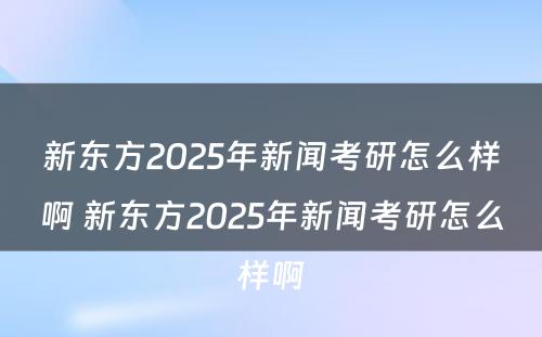 新东方2025年新闻考研怎么样啊 新东方2025年新闻考研怎么样啊