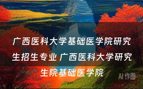 广西医科大学基础医学院研究生招生专业 广西医科大学研究生院基础医学院