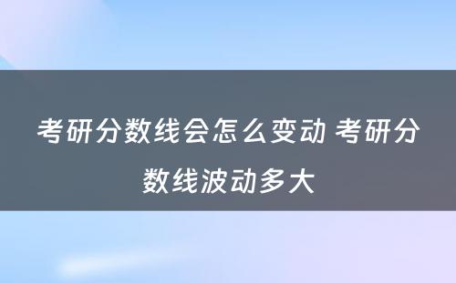 考研分数线会怎么变动 考研分数线波动多大