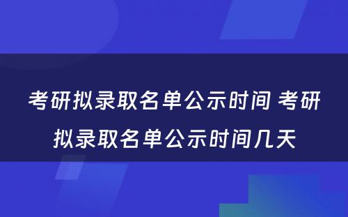 考研拟录取名单公示时间 考研拟录取名单公示时间几天