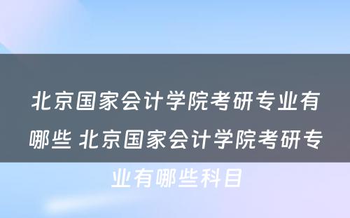 北京国家会计学院考研专业有哪些 北京国家会计学院考研专业有哪些科目