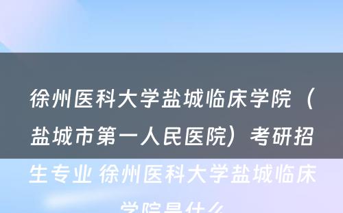 徐州医科大学盐城临床学院（盐城市第一人民医院）考研招生专业 徐州医科大学盐城临床学院是什么