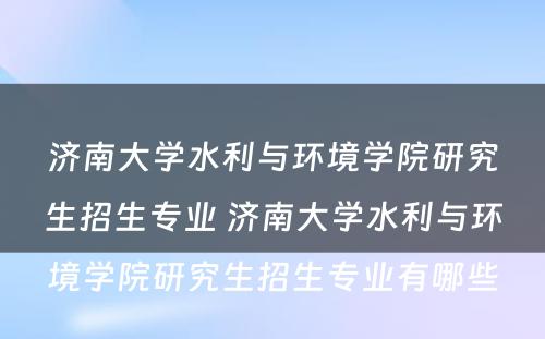 济南大学水利与环境学院研究生招生专业 济南大学水利与环境学院研究生招生专业有哪些