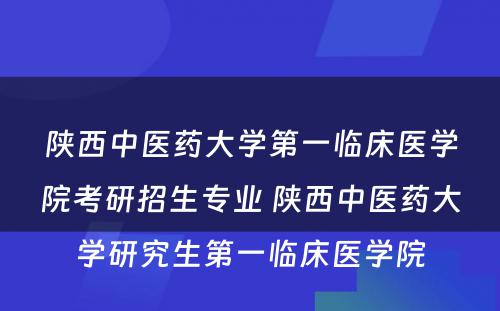 陕西中医药大学第一临床医学院考研招生专业 陕西中医药大学研究生第一临床医学院