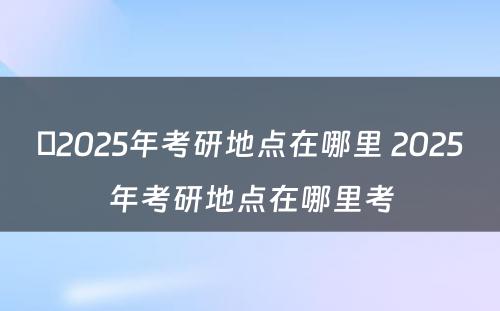 ​2025年考研地点在哪里 2025年考研地点在哪里考