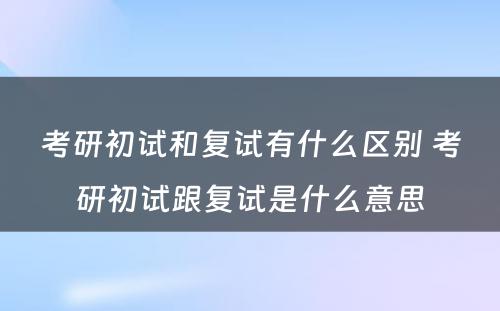 考研初试和复试有什么区别 考研初试跟复试是什么意思